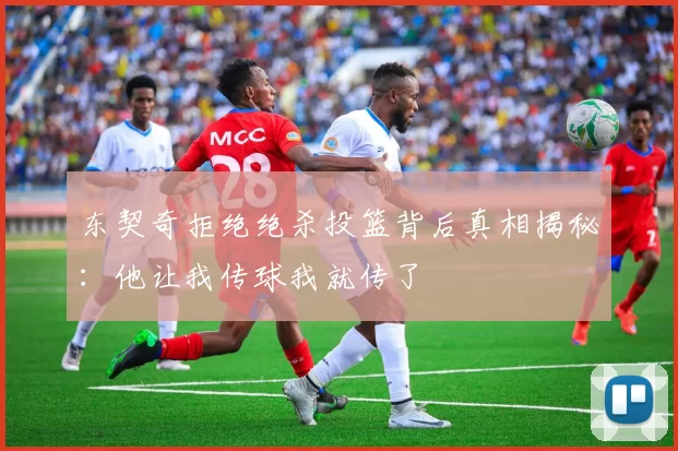 东契奇拒绝绝杀投篮背后真相揭秘：他让我传球我就传了