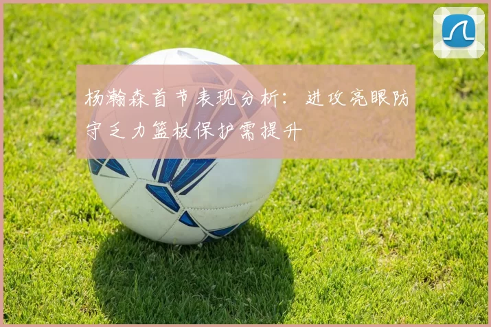 杨瀚森首节表现分析：进攻亮眼防守乏力篮板保护需提升