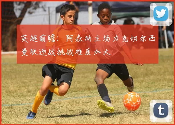 英超前瞻：阿森纳主场力克切尔西曼联迎战挑战难度加大