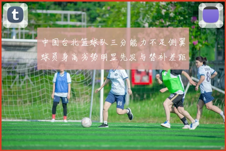 中国台北篮球队三分能力不足侧翼球员身高劣势明显先发与替补差距显著