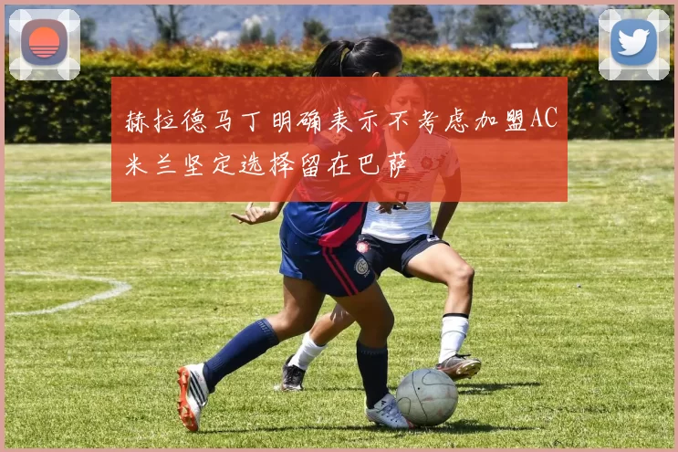 赫拉德马丁明确表示不考虑加盟AC米兰坚定选择留在巴萨