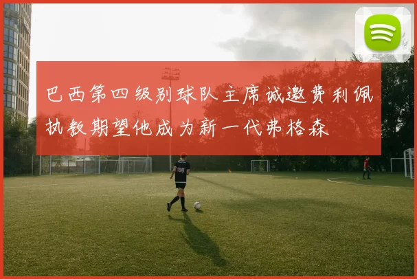 巴西第四级别球队主席诚邀费利佩执教期望他成为新一代弗格森