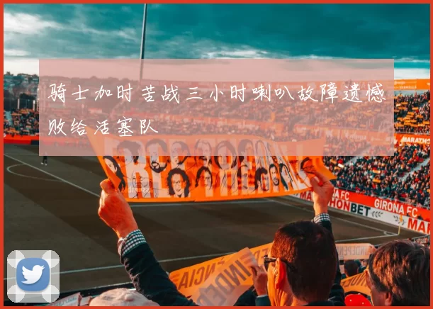 骑士加时苦战三小时喇叭故障遗憾败给活塞队