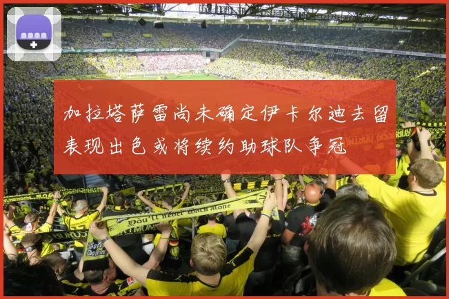 加拉塔萨雷尚未确定伊卡尔迪去留表现出色或将续约助球队争冠