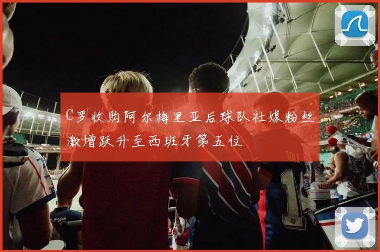 C罗收购阿尔梅里亚后球队社媒粉丝激增跃升至西班牙第五位
