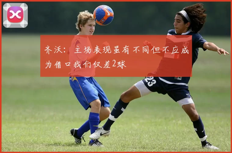 齐沃：主场表现虽有不同但不应成为借口我们仅差2球