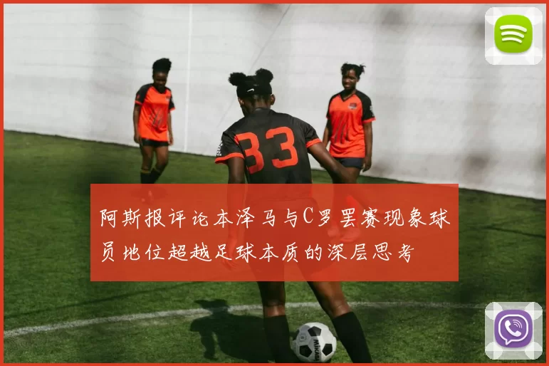 阿斯报评论本泽马与C罗罢赛现象球员地位超越足球本质的深层思考