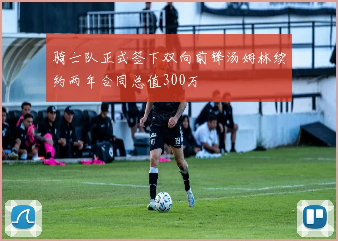 骑士队正式签下双向前锋汤姆林续约两年合同总值300万