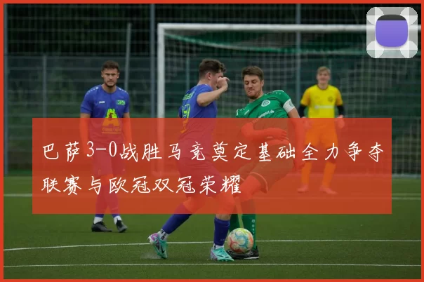 巴萨3-0战胜马竞奠定基础全力争夺联赛与欧冠双冠荣耀