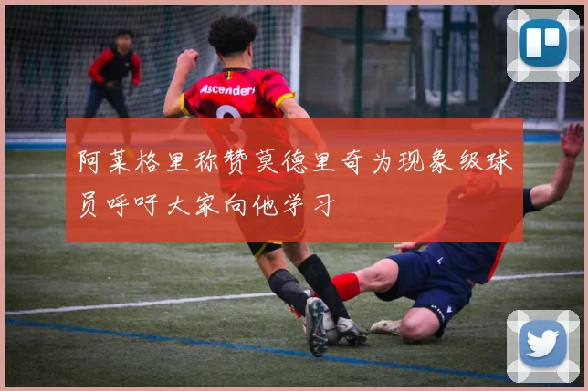 阿莱格里称赞莫德里奇为现象级球员呼吁大家向他学习