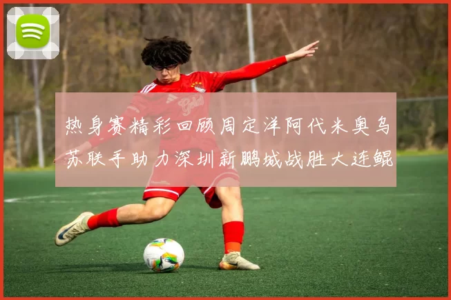 热身赛精彩回顾周定洋阿代米奥乌苏联手助力深圳新鹏城战胜大连鲲城