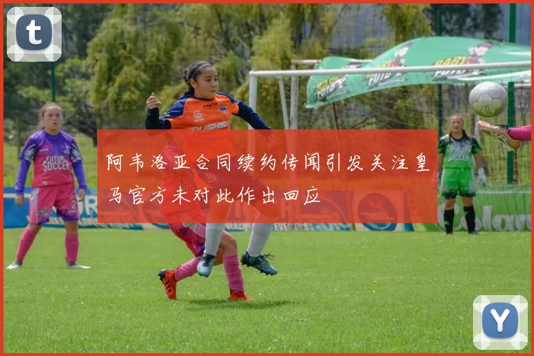 阿韦洛亚合同续约传闻引发关注皇马官方未对此作出回应