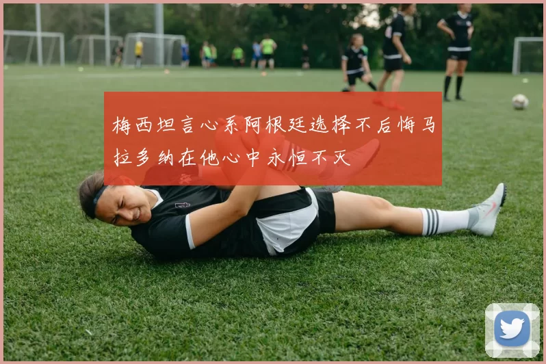 梅西坦言心系阿根廷选择不后悔马拉多纳在他心中永恒不灭