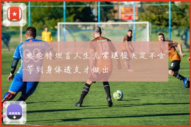 略伦特坦言人生无常退役决定不会等到身体透支才做出