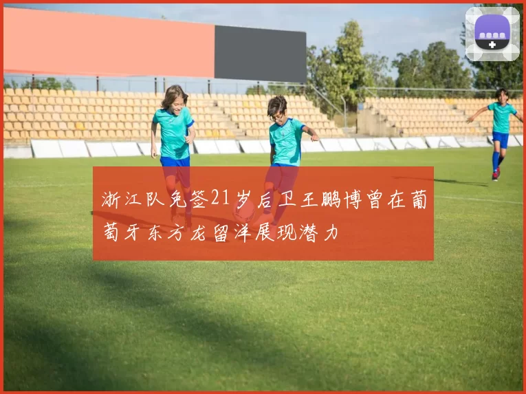 浙江队免签21岁后卫王鹏博曾在葡萄牙东方龙留洋展现潜力