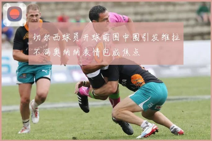 切尔西球员开球前围中圈引发维拉不满奥纳纳表情包成焦点