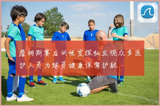詹姆斯赛后训练室探秘发现众多医护人员为球员健康保驾护航