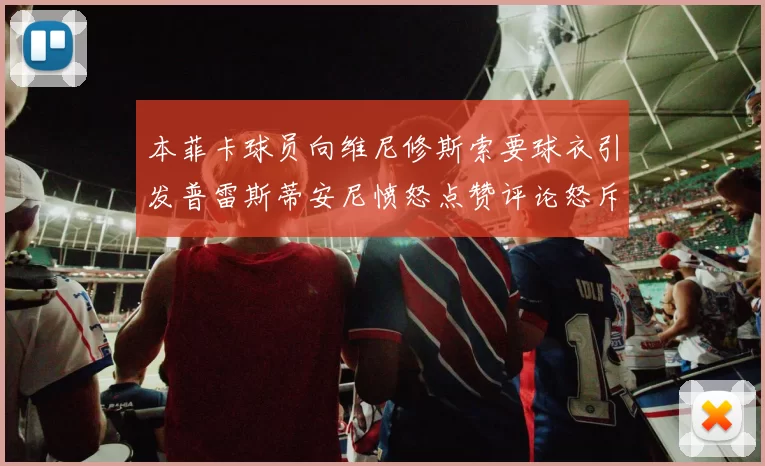 本菲卡球员向维尼修斯索要球衣引发普雷斯蒂安尼愤怒点赞评论怒斥队友