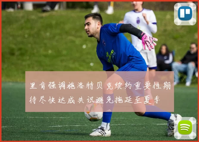 里肯强调施洛特贝克续约重要性期待尽快达成共识避免拖延至夏季
